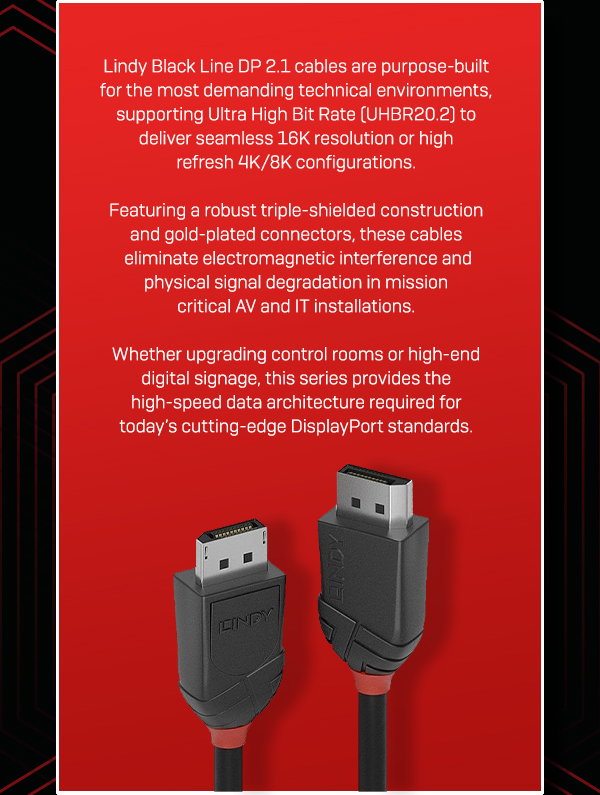 Lindy Black Line DP 2.1 cables are purpose-built for the most demanding technical environments, supporting Ultra High Bit Rate (UHBR20.2) to deliver seamless 16K resolution or high-refresh 4K/8K configurations. Featuring a robust triple-shielded construction and gold-plated connectors, these cables eliminate electromagnetic interference and physical signal degradation in mission-critical AV and IT installations. Whether upgrading control rooms or high-end digital signage, this series provides the high-speed data architecture required for todays cutting-edge DisplayPort standards.