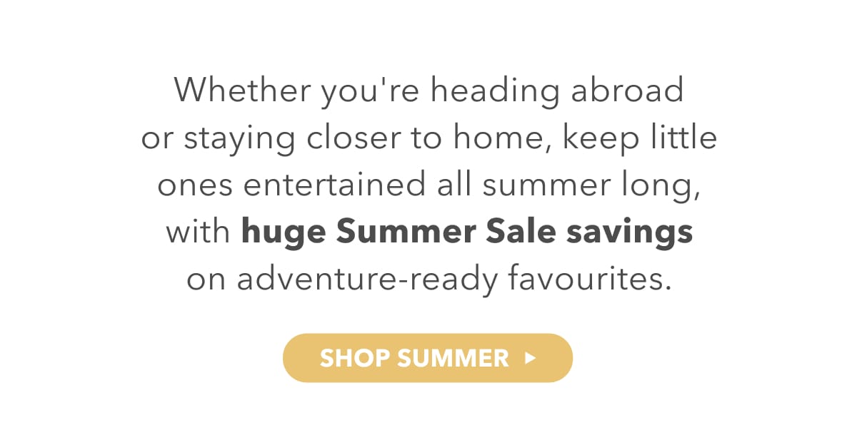 Whether you're heading abroad or staying closer to home, keep little ones entertined all summer long, with huge summer sale savings on adventure-ready favourites.