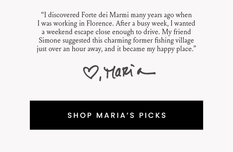 “I discovered Forte dei Marmi many years ago when I was working in Florence. After a busy week, I wanted a weekend escape close enough to drive. My friend Simone suggested this charming former fishing village just over an hour away, and it became my happy place.”   < Shop Maria’s Picks > 