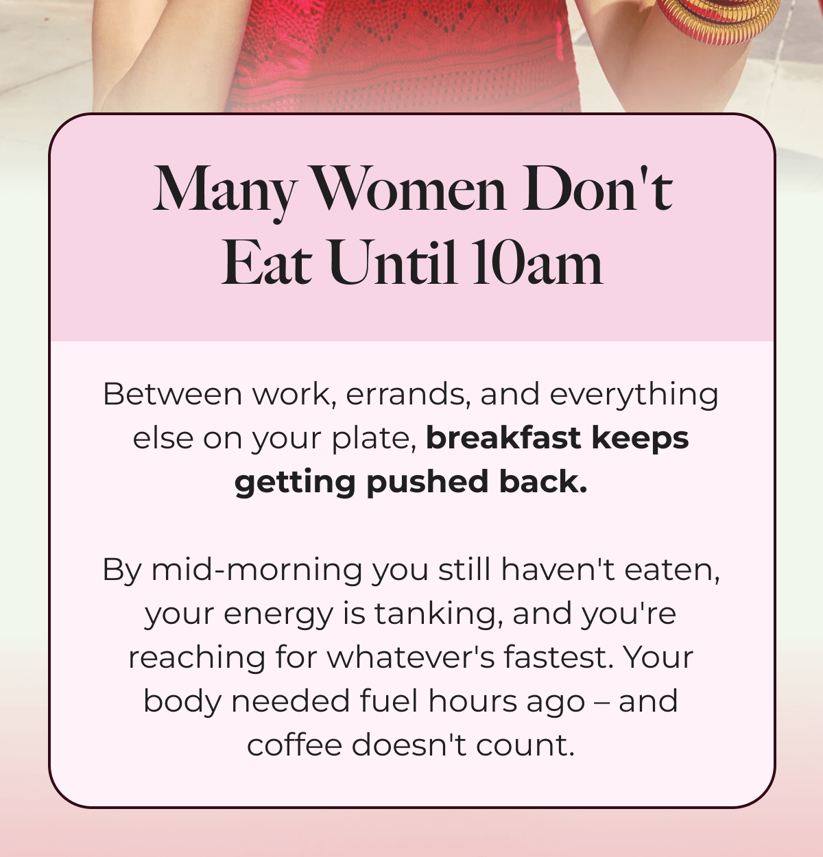 Many Women Don't Eat Until 10am Between work, errands, and everything else on your plate, breakfast keeps getting pushed back.  By mid-morning you still haven't eaten, your energy is tanking, and you're reaching for whatever's fastest. Your body needed fuel hours ago – and coffee doesn't count.