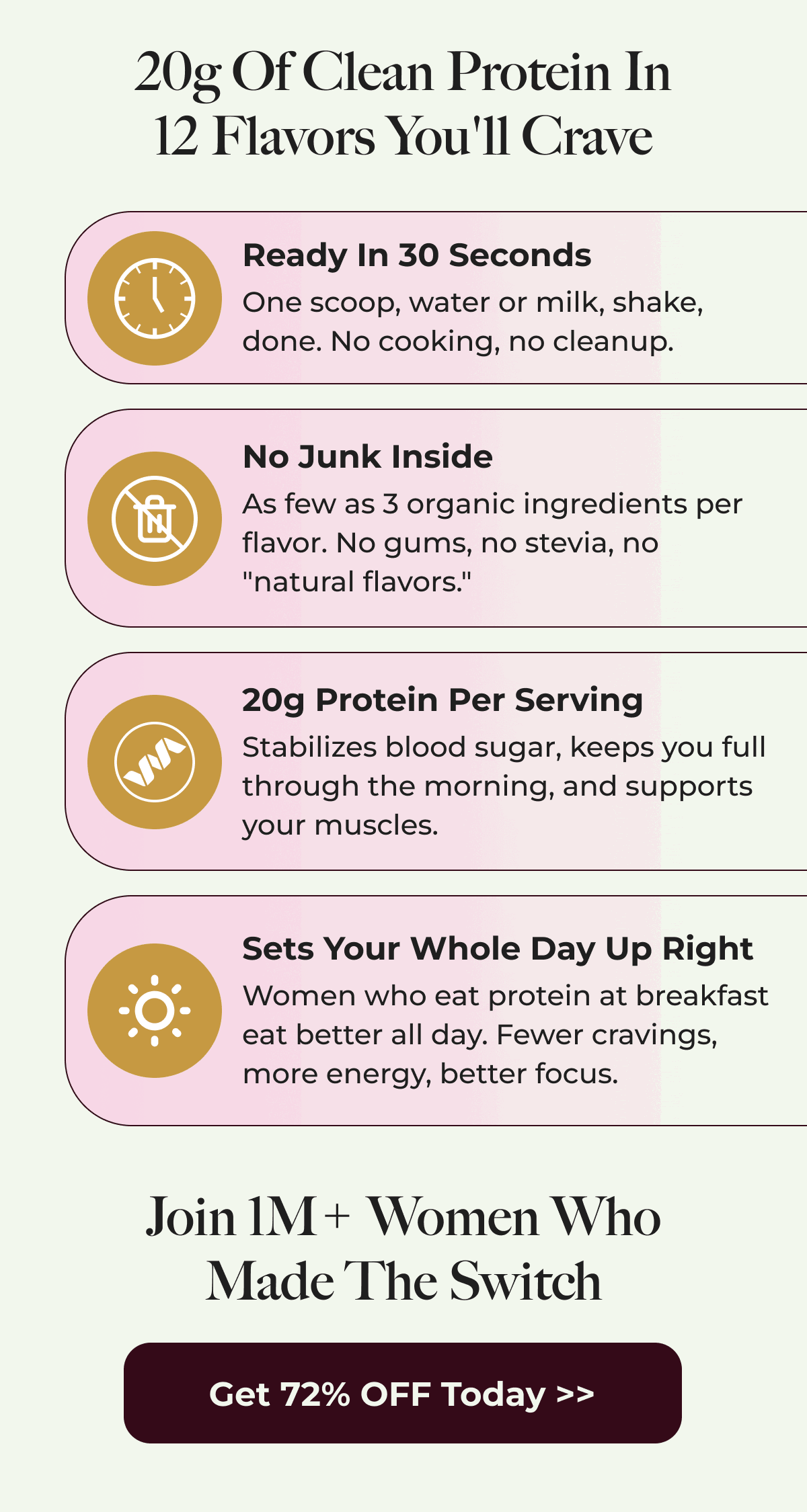 20g Of Clean Protein In 12 Flavors You'll Crave Ready In 30 Seconds One scoop, water or milk, shake, done. No cooking, no cleanup. No Junk Inside As few as 3 organic ingredients per flavor. No gums, no stevia, no "natural flavors." 20g Protein Per Serving Stabilizes blood sugar, keeps you full through the morning, and supports your muscles. Sets Your Whole Day Up Right Women who eat protein at breakfast eat better all day. Fewer cravings, more energy, better focus. Join 1M+ Women Who Made The Switch Get 72% OFF Today >>