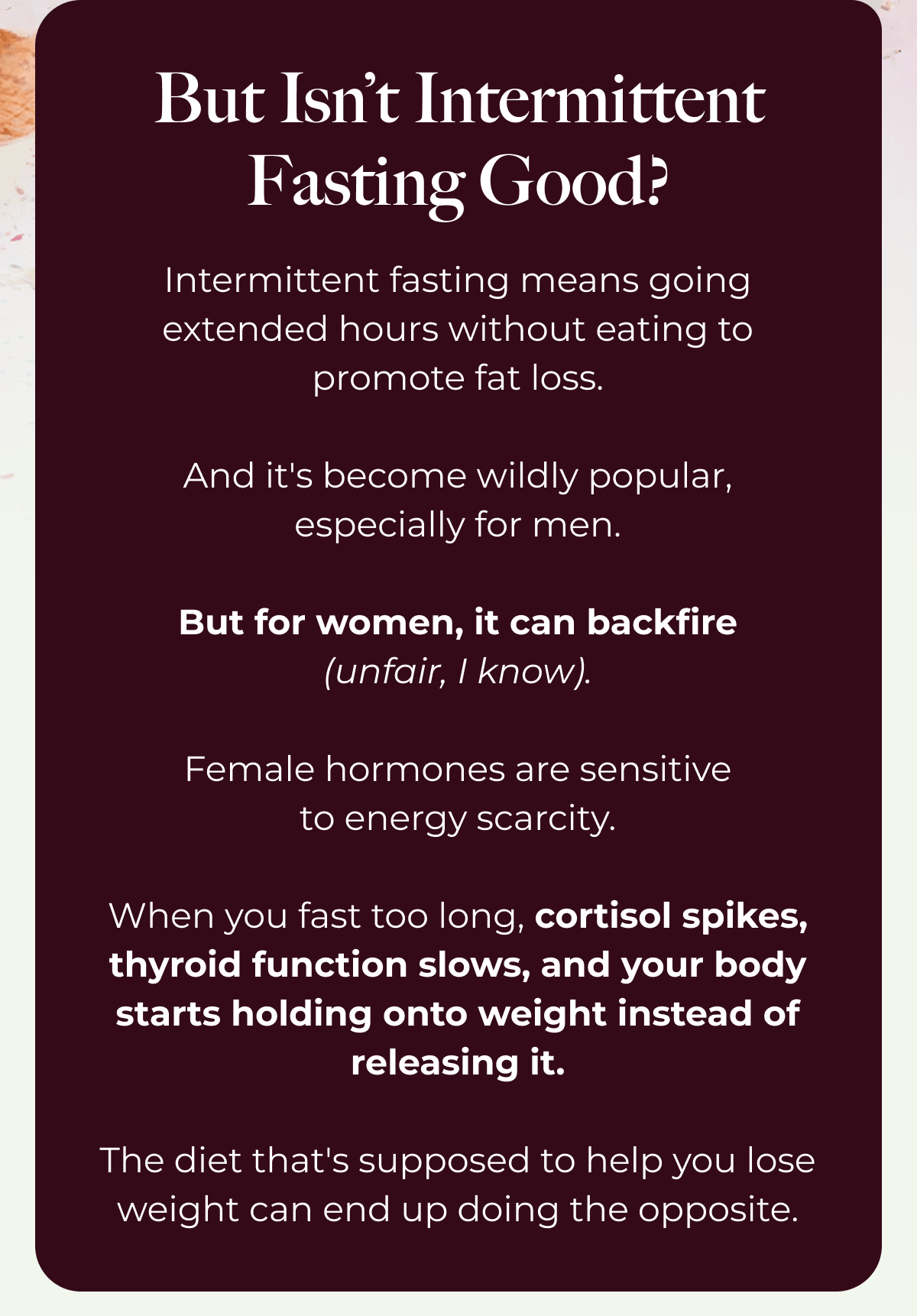But Isn’t Intermittent Fasting Good? Intermittent fasting means going extended hours without eating to promote fat loss.  And it's become wildly popular, especially for men.  But for women, it can backfire (unfair, I know).  Female hormones are sensitive to energy scarcity.  When you fast too long, cortisol spikes, thyroid function slows, and your body starts holding onto weight instead of releasing it.  The diet that's supposed to help you lose weight can end up doing the opposite.