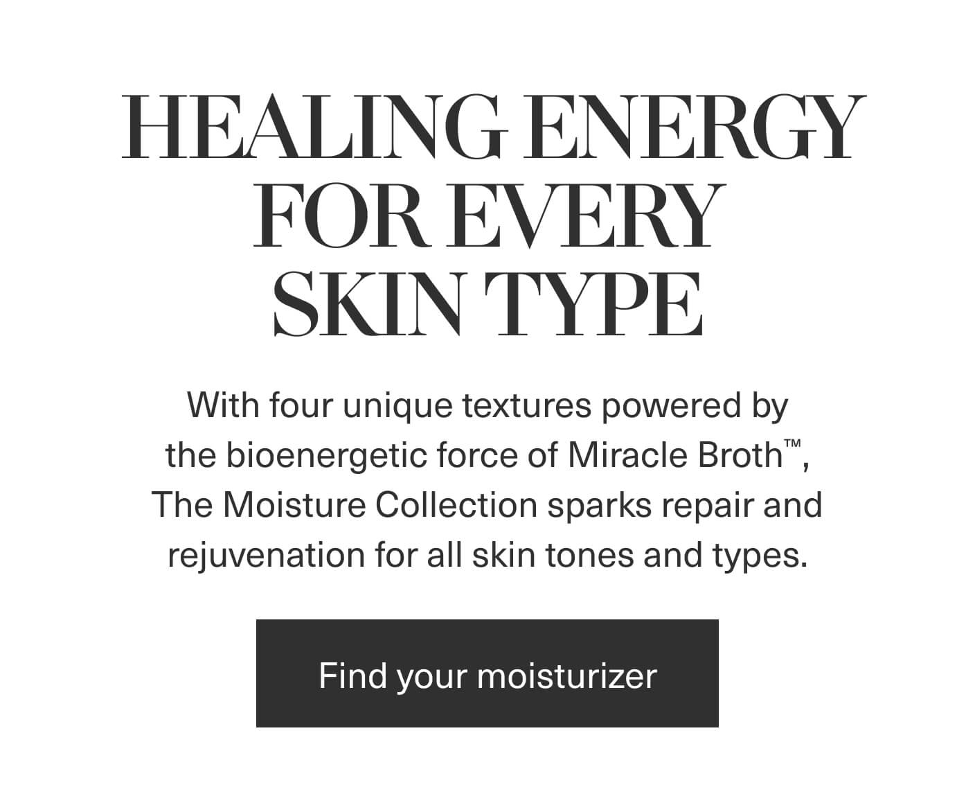HEALING ENERGY FOR EVERY SKIN TYPE | With four unique textures powered by the bioenergetic force of Miracle Broth™, The Moisture Collection sparks repair and rejuvenation for all skin tones and types. | Find your moisturizer