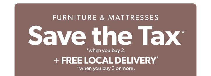 Furniture and Mattresses. Save the Tax when you buy 2. Plus Free local delivery when you buy 3 or more.