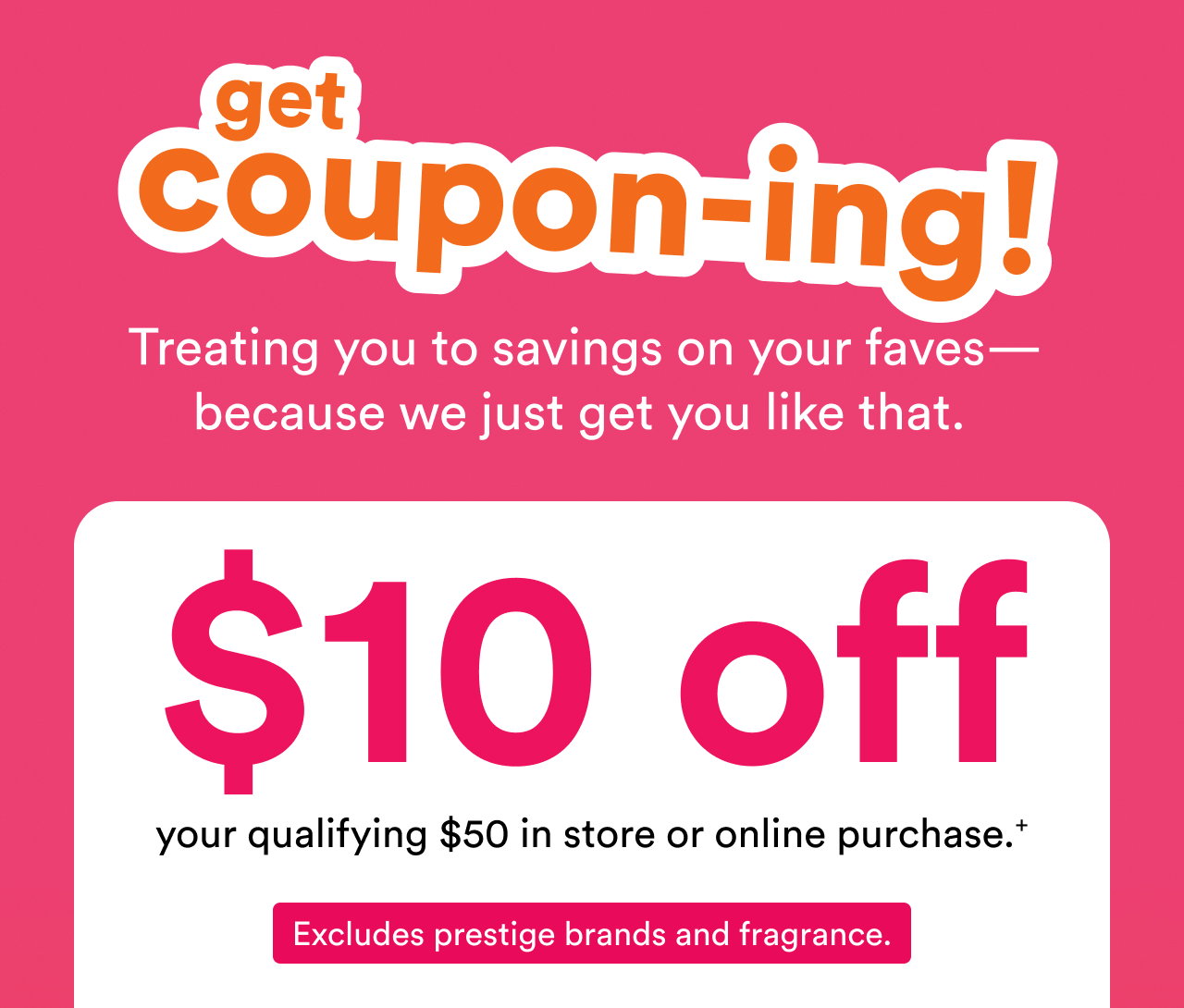 Get couponing! | Treating you to savings on your faves— because we just get you like that. | $10 off your qualifying $50 in store or online purchase. + | Excludes prestige brands and fragrance.