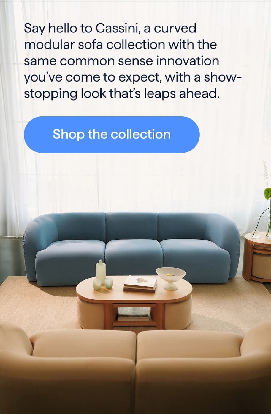 Ahead of the curve. Say hello to Cassini, a curved modular sofa collection with the same common sense innovation you’ve come to expect, with a show-stopping look that’s leaps ahead. Shop the collection.