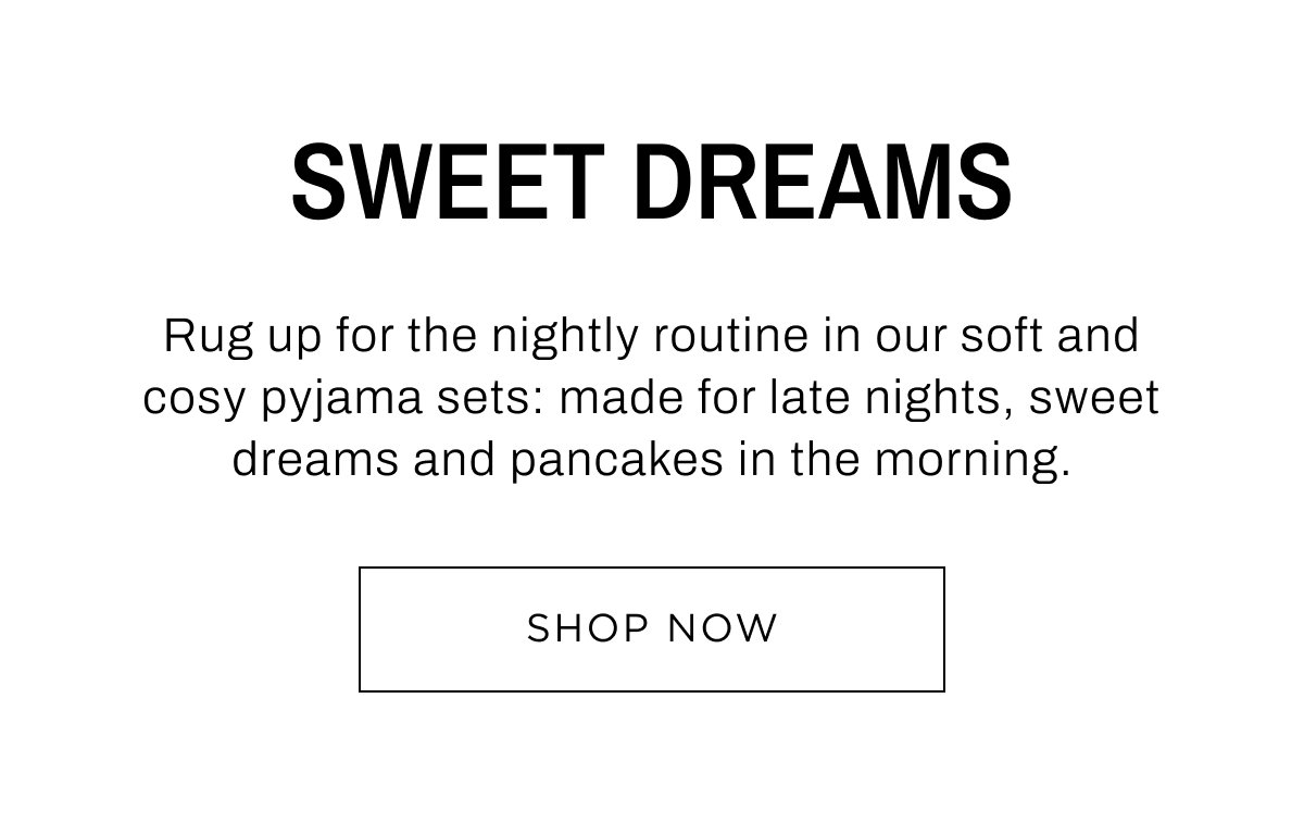 New Child Arrivals. Sweet Dreams, rug up for the nightly routine in our soft and cosy pyjama sets. Shop Now.