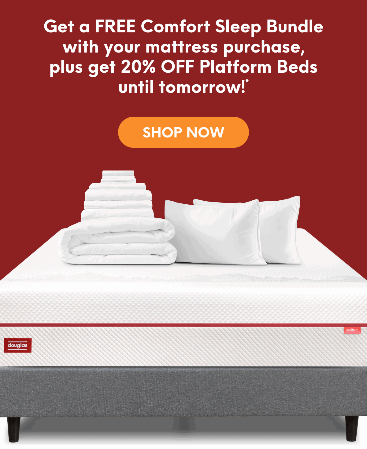 Get a FREE Comfort Sleep Bundle with your mattress purchase, plus get 20% OFF Platform Beds until tomorrow!*