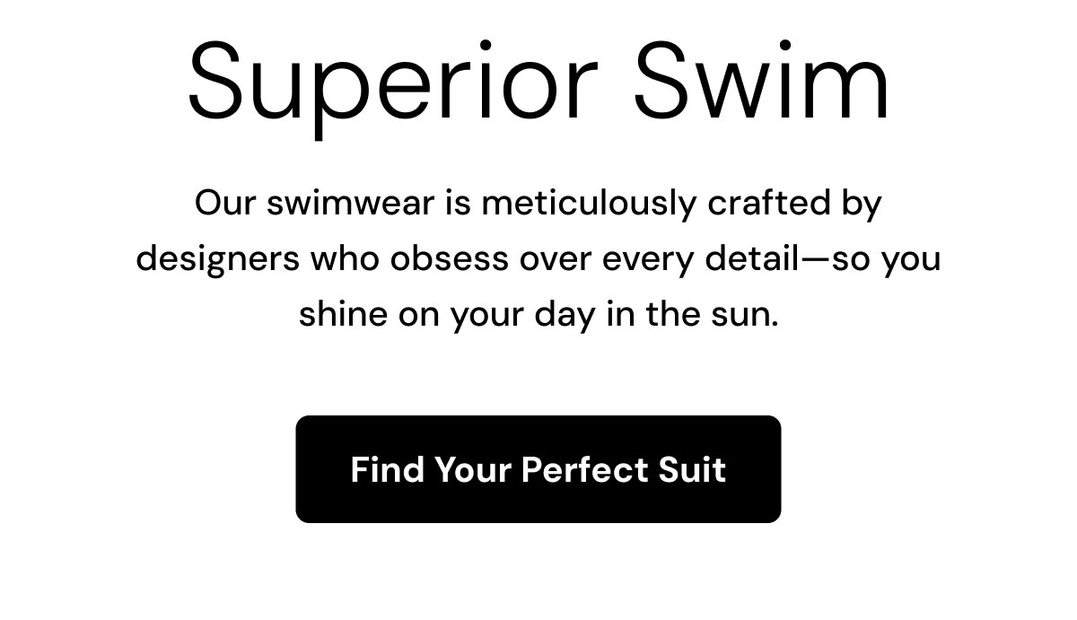 Superior Swim. Our swimwear is meticulously crafted by designers who obsess over every detail—so you shine on your day in the sun. Find Your Perfect Suit.