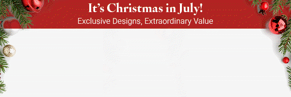 It's Christmas in July! Exclusive Designs, Extraordinary Value. Early Access to 2026 Holiday Décor.