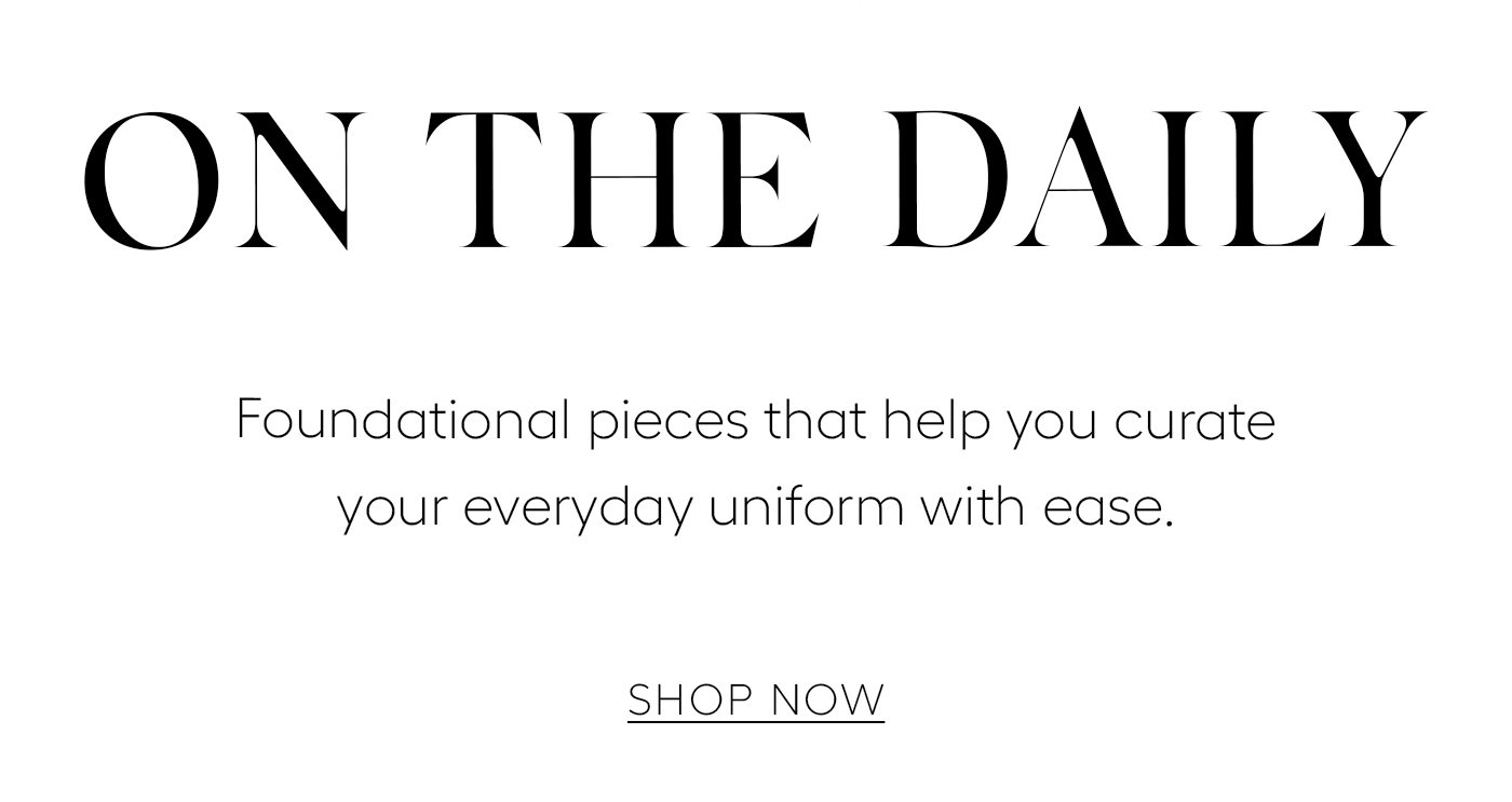 ON THE DAILY  Foundational pieces that help you curate your everyday uniform with ease.   SHOP NOW