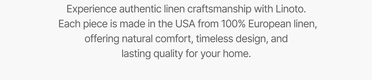 Experience authentic linen craftsmanship with Linoto.  Each piece is made in the USA from 100% European linen, offering natural comfort, timeless design, and lasting quality for your home.