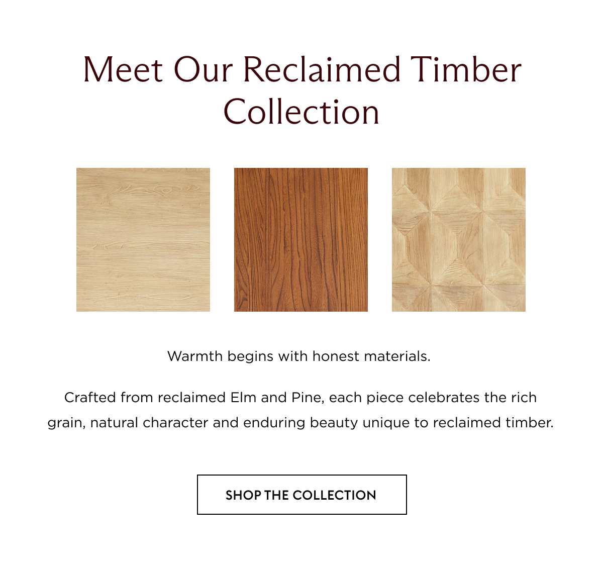 Warmth begins with honest materials. Crafted from reclaimed Elm and Pine, each piece celebrates the rich grain, natural character and enduring beauty unique to reclaimed timber.