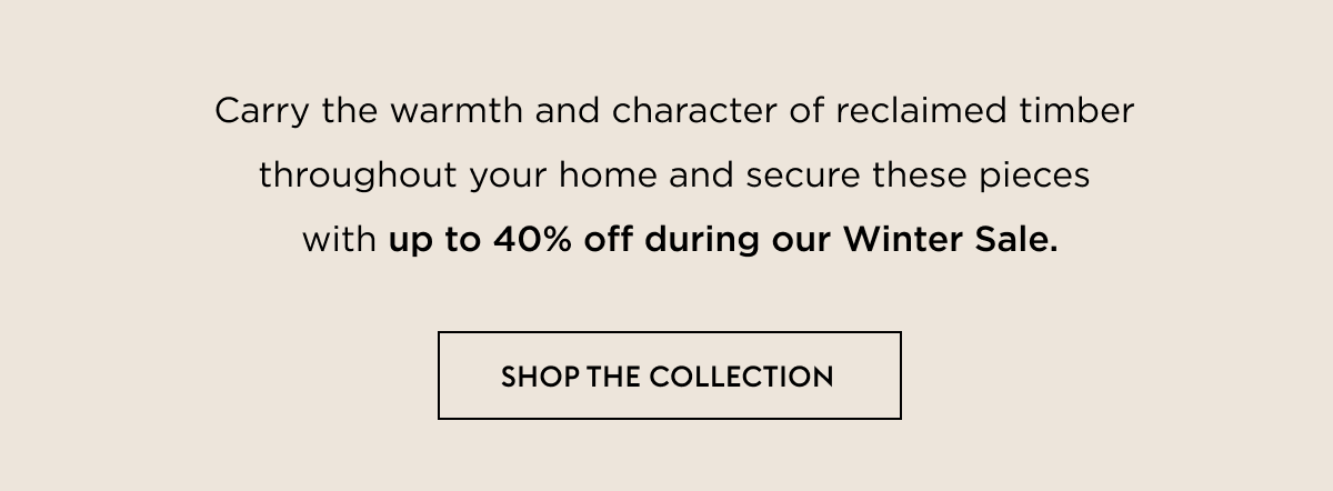 Carry the warmth and character of reclaimed timber  throughout your home and secure these pieces  with up to 40% off during our Winter Sale.