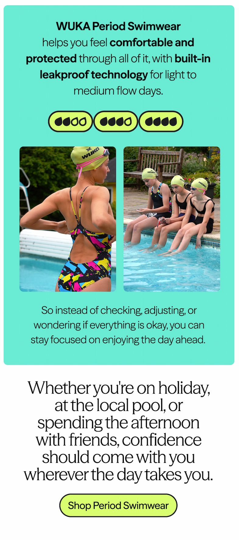 WUKA Period Swimwear helps you feel comfortable and protected through all of it, with built-in leakproof technology for light to medium flow days. 