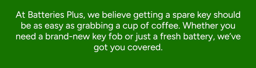 At Batteries Plus, we believe getting a spare should be as easy as grabbing a cup of coffee. Whether you need a brand-new 