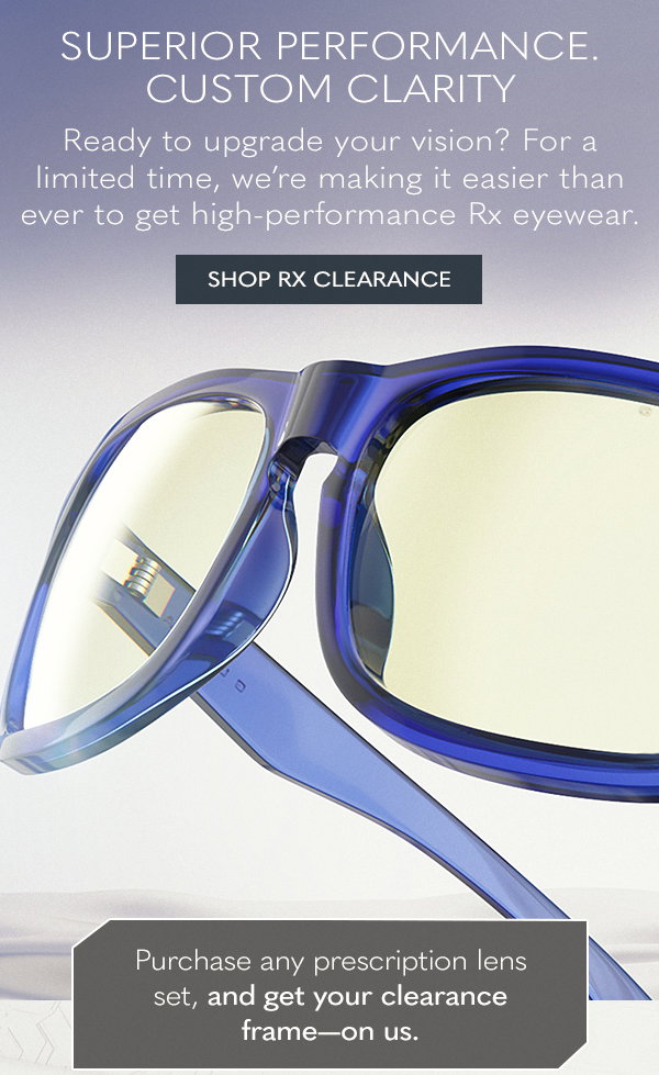 Superior performance. Custom clarity. Ready to upgrade your vision? For a limited time, we're making it easier than ever to get high-performance Rx eyewear. Shop Rx clearance. Purchase any prescription lens set, and get your clearance frame-on us.