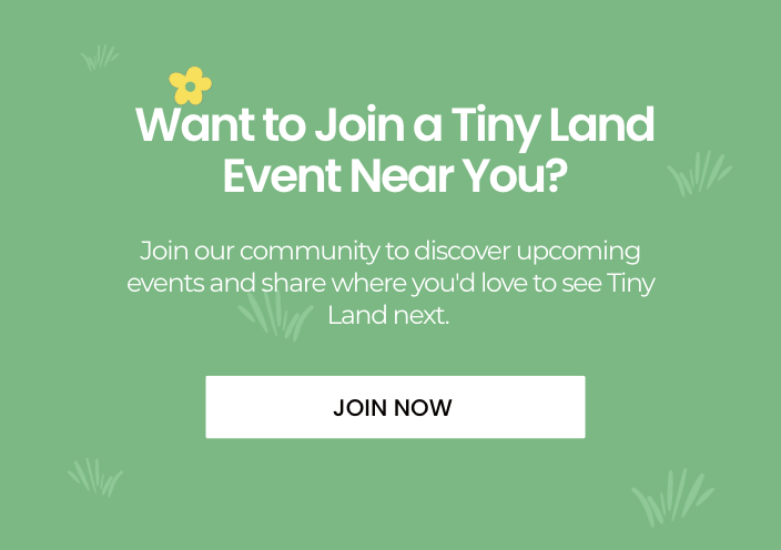 Want to Join a Tiny Land Event Near You? Join our community to discover upcoming events and share where you'd love to see Tiny Land next.