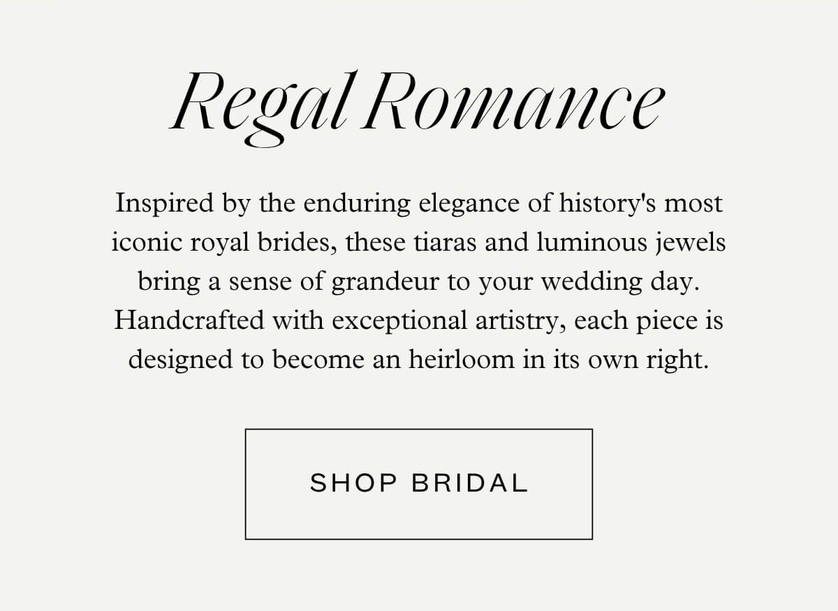 Regal Romance - Inspired by the enduring elegance of history's most iconic royal brides, these tiaras and luminous jewels bring a sense of grandeur to your wedding day. Handcrafted with exceptional artistry, each piece is designed to become an heirloom in its own right. - Shop Bridal