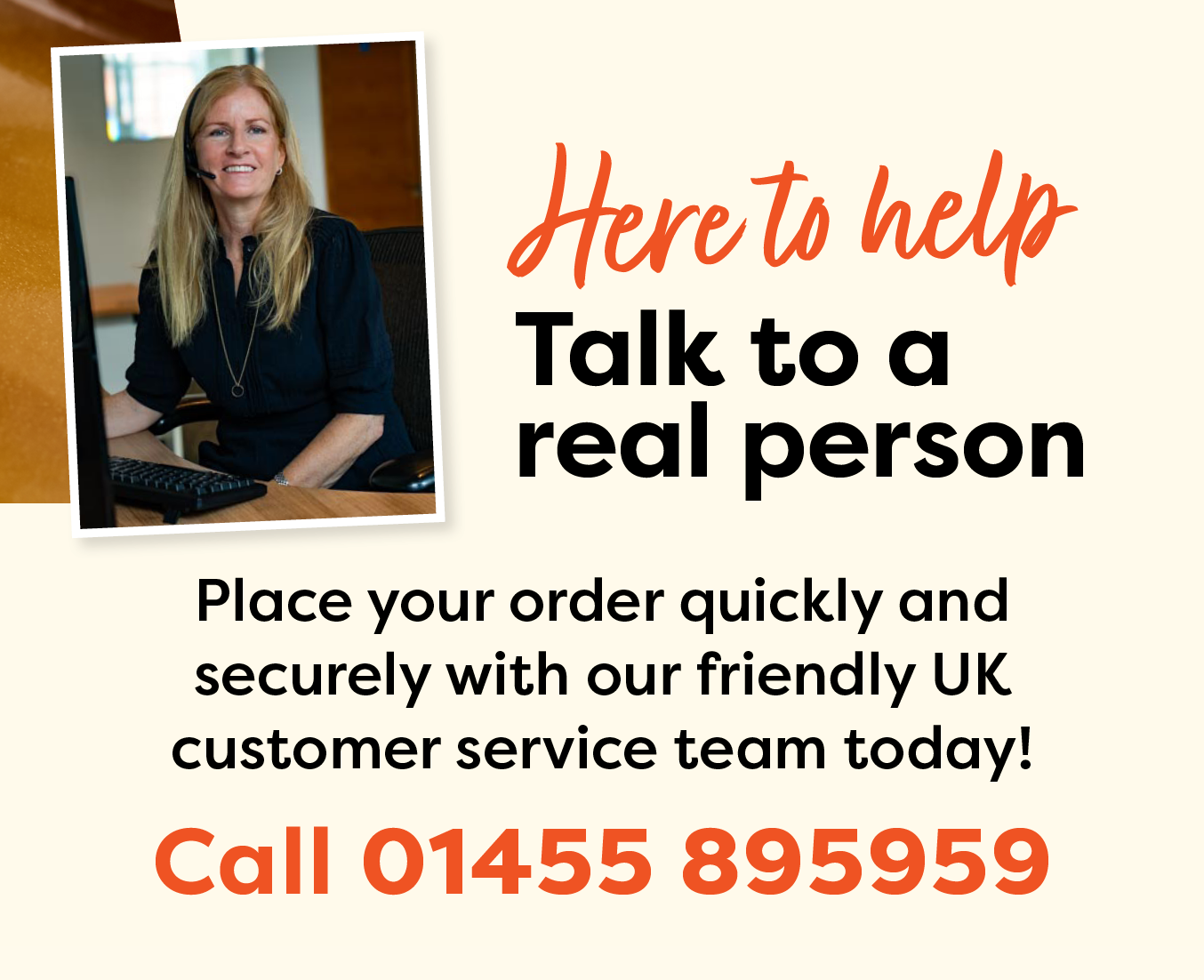 Here to help! Talk to a real person. Place your order quickly and securely with our friendly UK customer service team today! Call 01455 895959