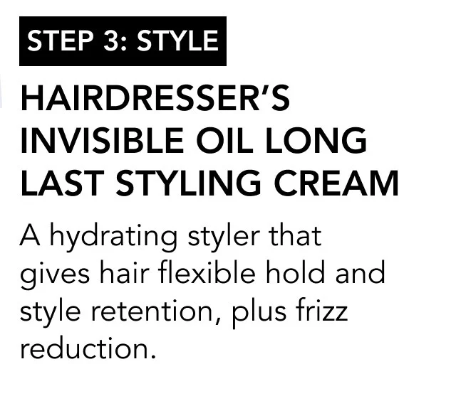 STEP 3: style | Hairdresser’s Invisible Oil Long Last Styling Cream | A hydrating styler that gives hair flexible hold and style retention, plus frizz reduction. STEP 3: style | Hairdresser’s Invisible Oil Long Last Styling Cream | A hydrating styler that gives hair flexible hold and style retention, plus frizz reduction.