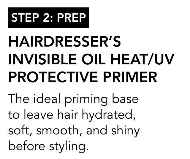 STEP 2: prep | Hairdresser’s Invisible Oil Heat/UV Protective Primer | The ideal priming base to leave hair hydrated, soft, smooth, and shiny before styling. STEP 2: prep | Hairdresser’s Invisible Oil Heat/UV Protective Primer | The ideal priming base to leave hair hydrated, soft, smooth, and shiny before styling.