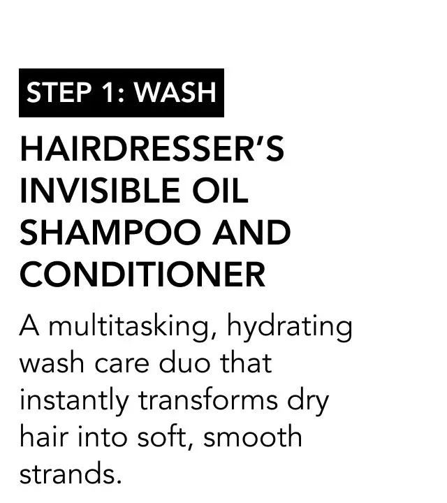 STEP 1: wash | Hairdresser’s Invisible Oil Shampoo and Conditioner | A multitasking, hydrating wash care duo that instantly transforms dry hair into soft, smooth strands. STEP 1: wash | Hairdresser’s Invisible Oil Shampoo and Conditioner | A multitasking, hydrating wash care duo that instantly transforms dry hair into soft, smooth strands.