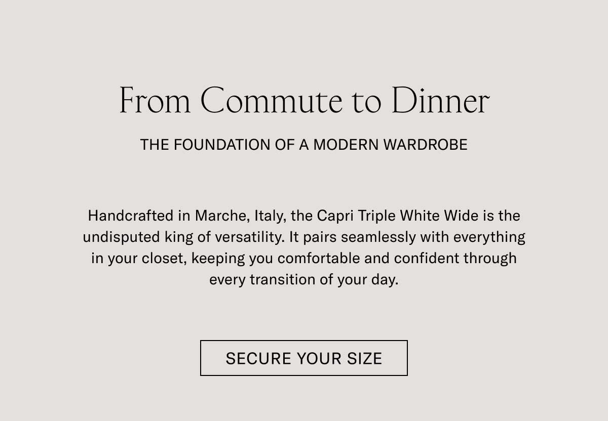 From Commute to Dinner THE FOUNDATION OF A MODERN WARDROBE  Handcrafted in Marche, Italy, the Capri Triple White Wide is the undisputed king of versatility. It pairs seamlessly with everything in your closet, keeping you comfortable and confident through every transition of your day.  [SECURE YOUR SIZE]
