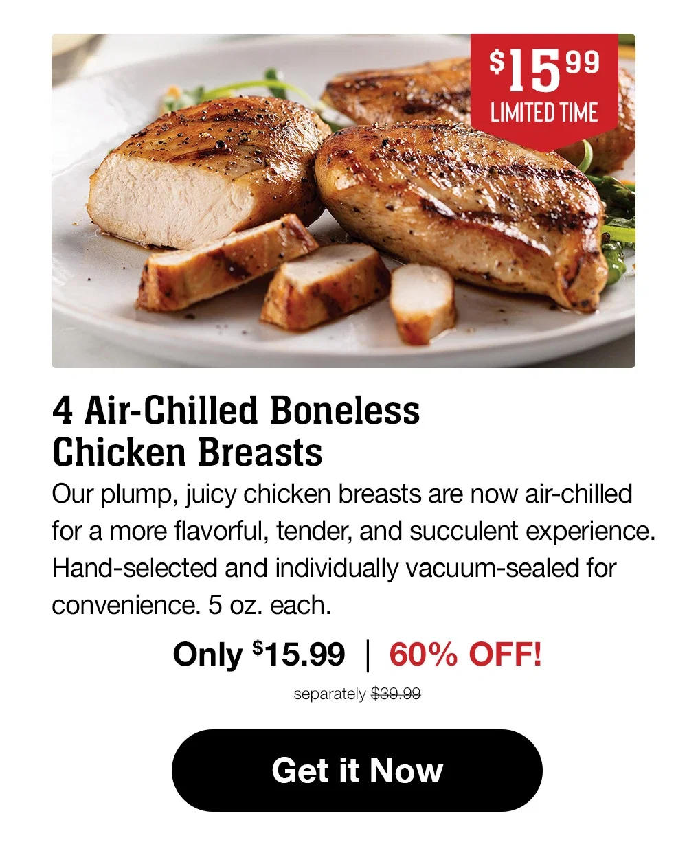 $15.99 | LIMITED TIME | 4 Air-Chilled Boneless Chicken Breasts - Our plump, juicy chicken breasts are now air-chilled for a more flavorful, tender, and succulent experience. Hand-selected and individually vacuum-sealed for convenience. 5 oz. each. Only $15.99 | 60% OFF! separately $39.99 || Get it Now