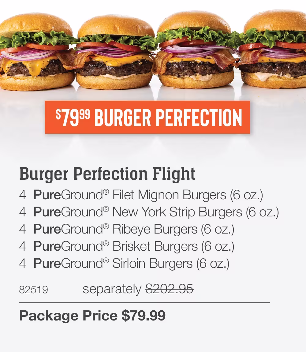 $79.99 BURGER PERFECTION

SHIPPED FREE
Burger Perfection Flight
4  PureGround® Filet Mignon Burgers (6 oz.)
4  PureGround® New York Strip Burgers (6 oz.)
4  PureGround® Ribeye Burgers (6 oz.)
4  PureGround® Brisket Burgers (6 oz.)
4  PureGround® Sirloin Burgers (6 oz.)
82519	separately $202.95_
Package Price $79.99
