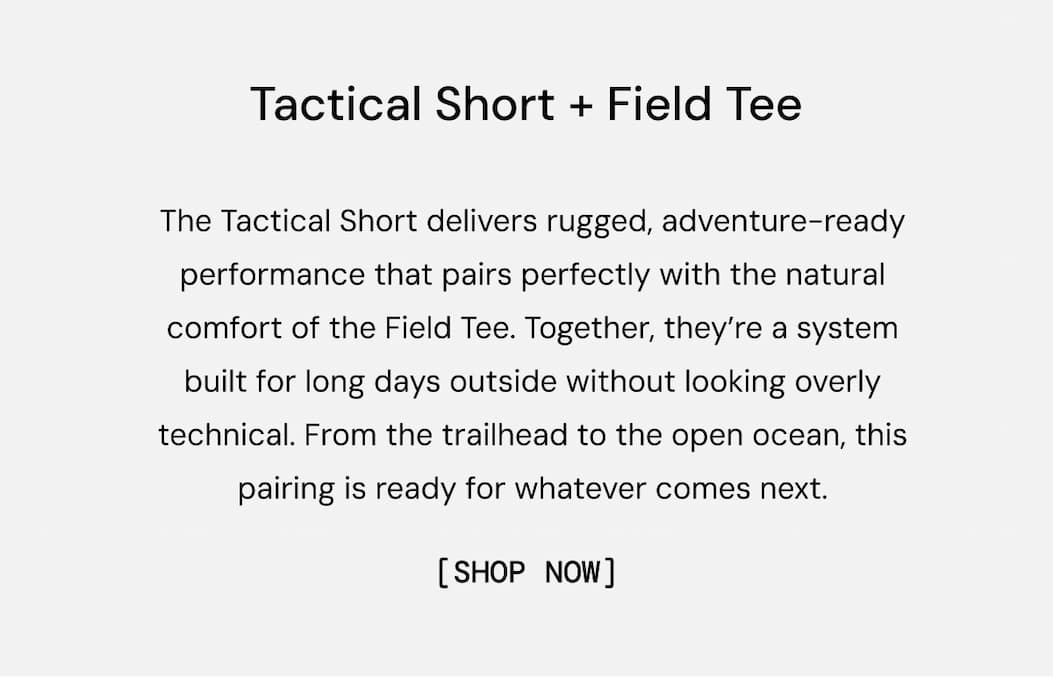 Tactical Short + Field Tee: The Tactical Short delivers rugged, adventure-ready performance that pairs perfectly with the natural comfort of the Field Tee. Together, they’re a system built for long days outside without looking overly technical. From the trailhead to the open ocean, this pairing is ready for whatever comes next. Shop Now