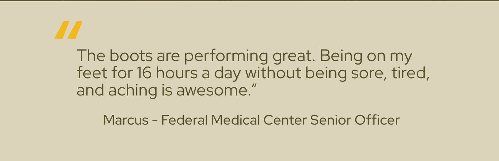 The boots are performing great. Being on my feet for 16 hours a day without being sore, tired, and aching is awesome. - Marcus - Federal Medical Center Senior Officer