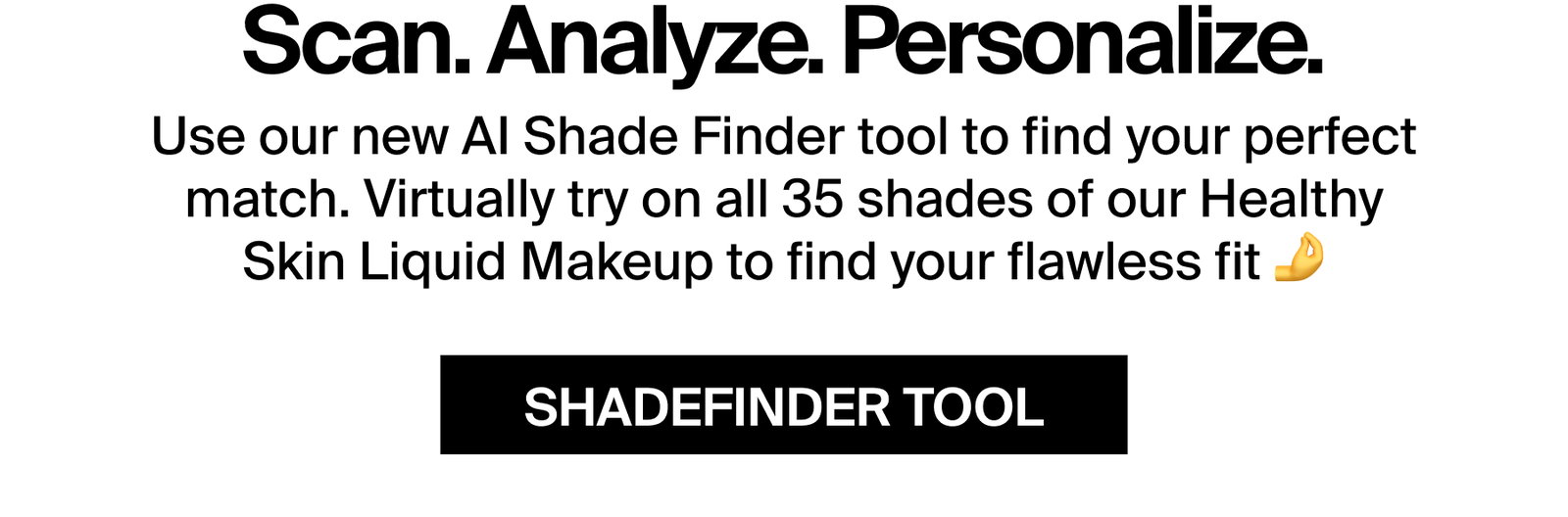 Scan. Analyze. Personalize.  Use our new AI Shade Finder tool to find your perfect match. Virtually try on all 35 shades of our Healthy Skin Liquid Makeup to find your flawless fit 💪  SHADEFINDER TOOL