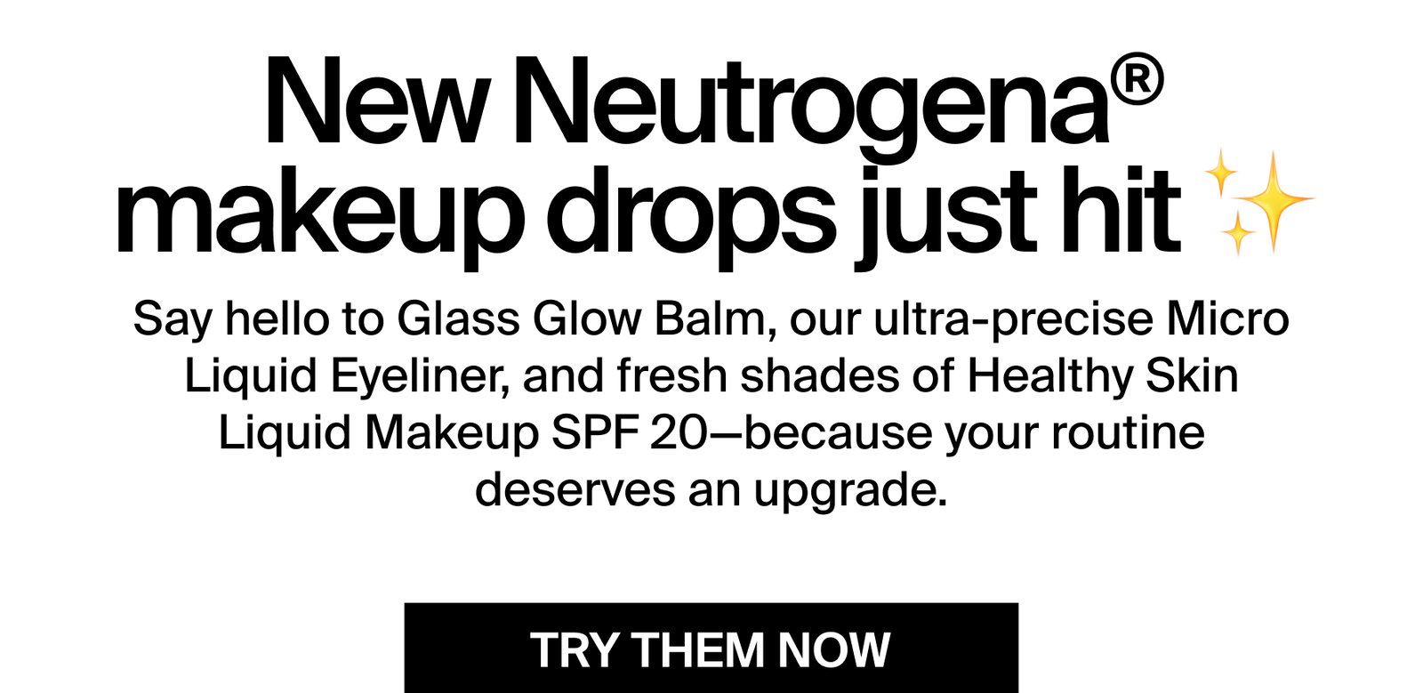 New Neutrogena® makeup drops just hit ✨  Say hello to Glass Glow Balm, our ultra-precise Micro Liquid Eyeliner, and fresh shades of Healthy Skin Liquid Makeup SPF 20—because your routine deserves an upgrade.  TRY THEM NOW
