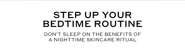 STEP UP YOUR BEDTIME ROUTINE. DON'T SLEEP ON THE BENEFITS OF A NIGHTTIME SKINCARE RITUAL