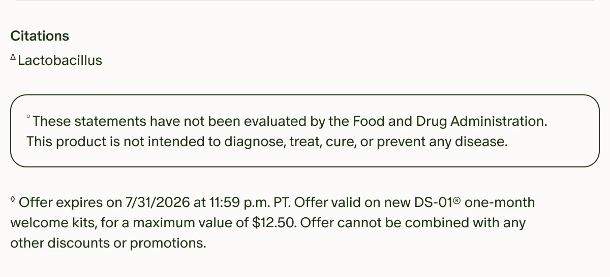 Citations | ΔLactobacillus | °These statements have not been evaluated by the Food and Drug Administration. This product is not intended to diagnose, treat, cure, or prevent any disease. | ◊Offer expires on 7/31/2026 at 11:59 p.m. PT. Offer valid on new DS-01® one-month welcome kits, for a maximum value of $12.50. Offer cannot be combined with any other discounts or promotions.