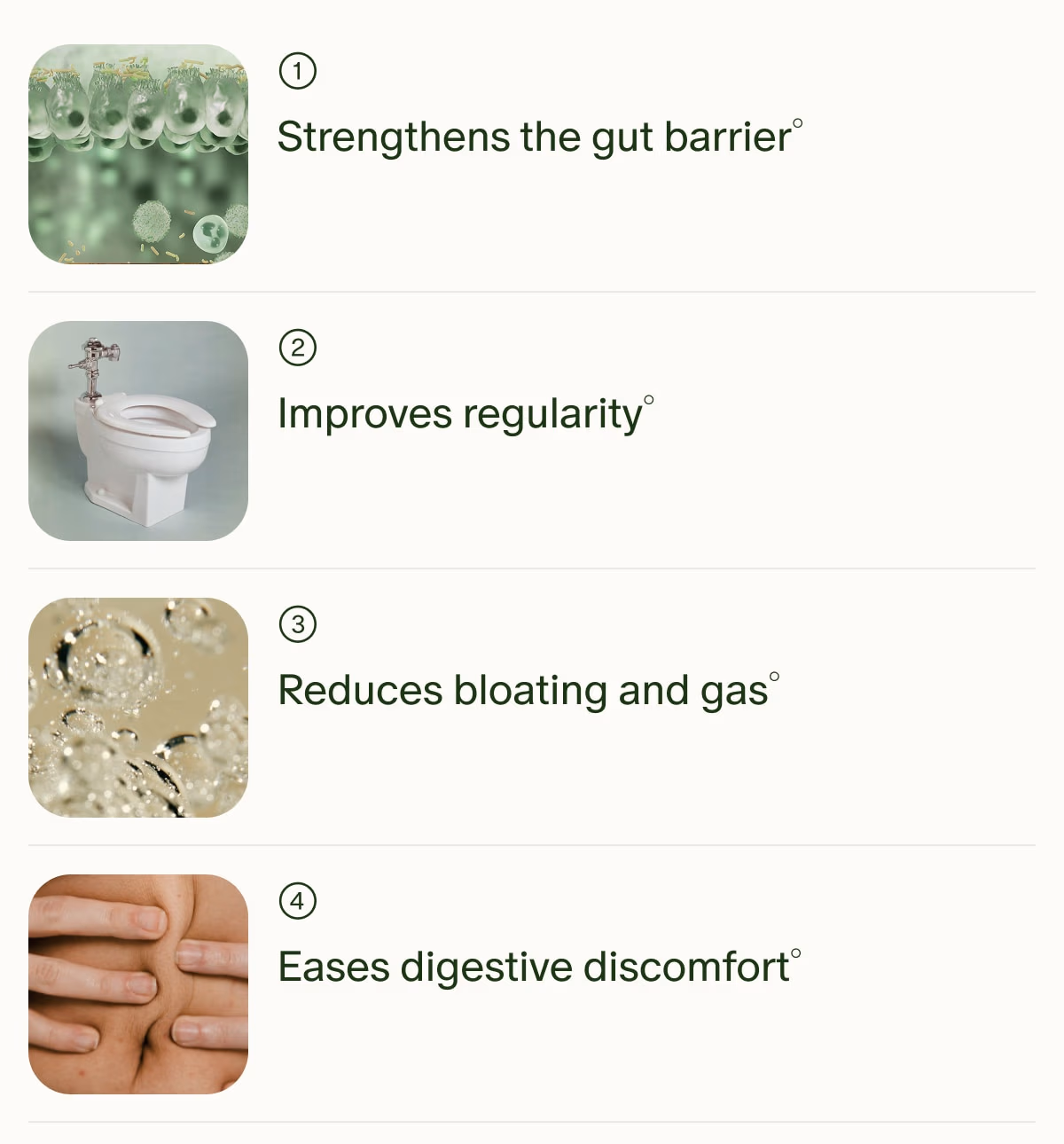 1 | Strengthens the gut barrier° | 2 | Improves regularity° | 3 | Reduces bloating and gas° | 4 | Eases digestive discomfort°