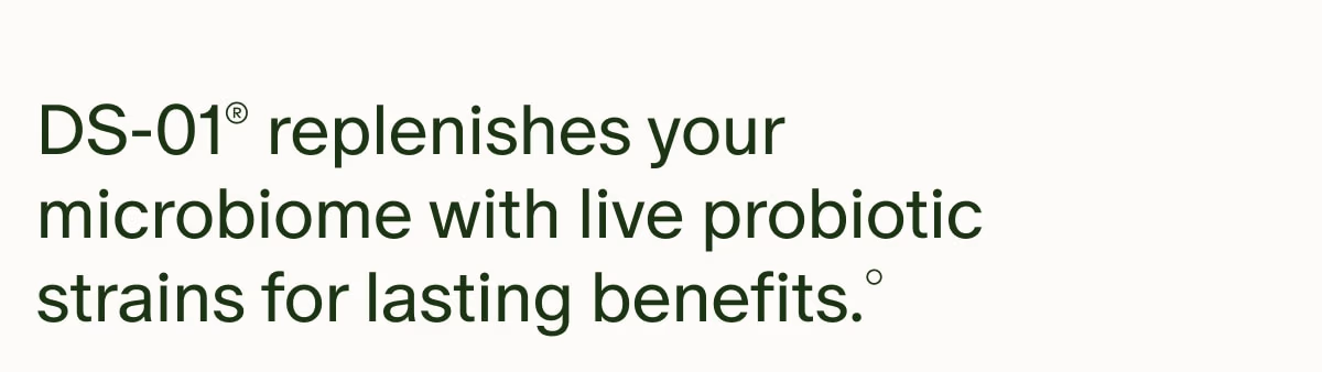 DS-01® replenishes your microbiome with live probiotic strains for lasting benefits.°