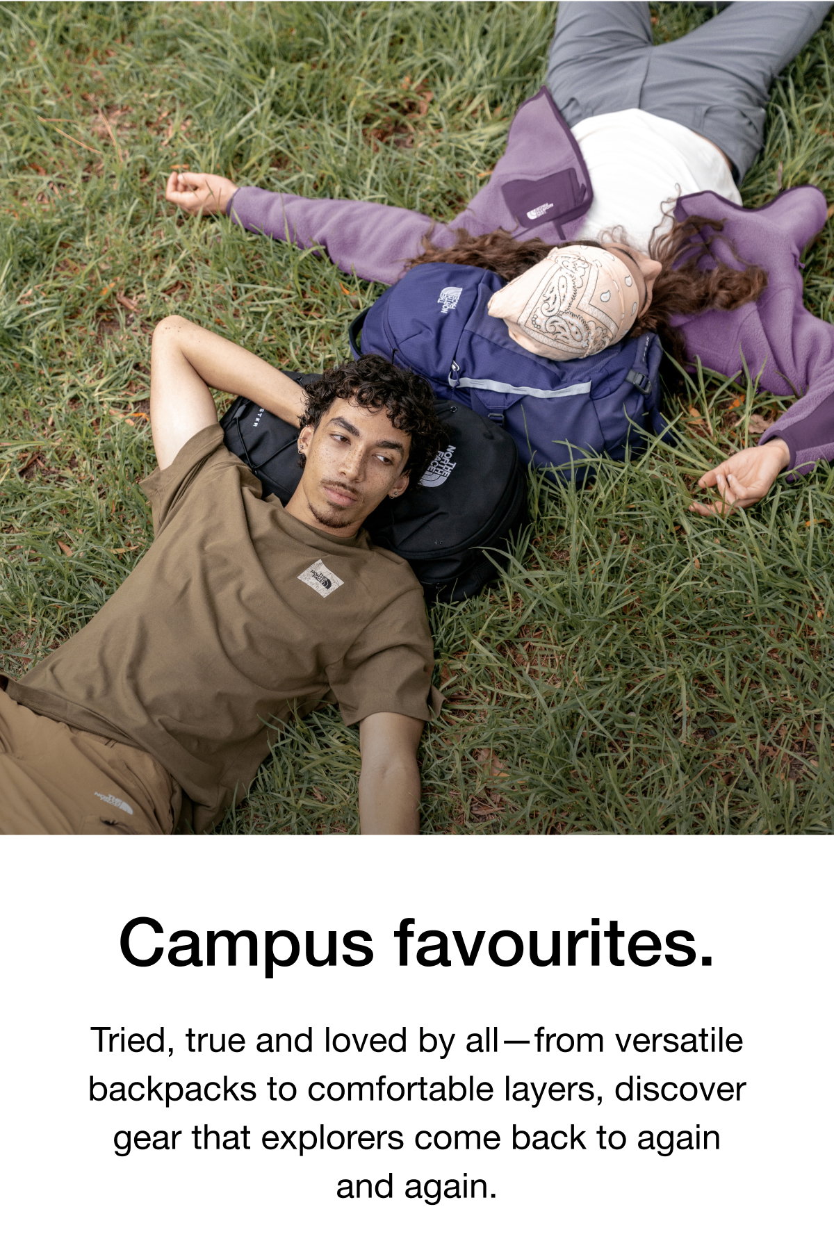 Campus favourites. Tried, true and loved by all—from versatile backpacks to comfortable layers, discover gear that explorers come back to again and again.