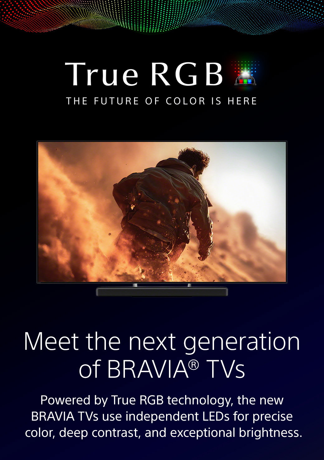 True RGB | The Future Of Color Is Here | Meet the next generation of Bravia TVs | Powered by True RGB technology, the new Bravia TVs use independent LEDs for precise color, deep contrast, and exceptional brightness.