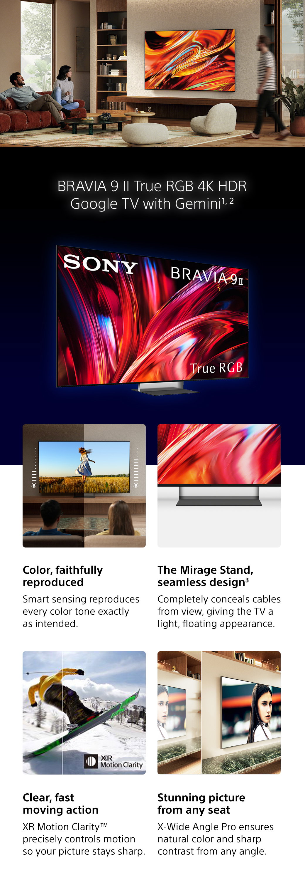 Bravia 9 II True RGB 4K HDR Google TV with Gemini1,2 | Color, faithfully reproduced - Smart sensing reproduces every color tone exactly as intended. The Mirage Stand, seamless design3 - Completely conceals cables from view, giving the TV a light, floating appearance. Clear, fast moving action - XR Motion Clarity TM precisely controls motion so your picture stays sharp. Stunning picture from any seat - X-Wide Angle Pro ensures natural color and sharp contrast from any angle.