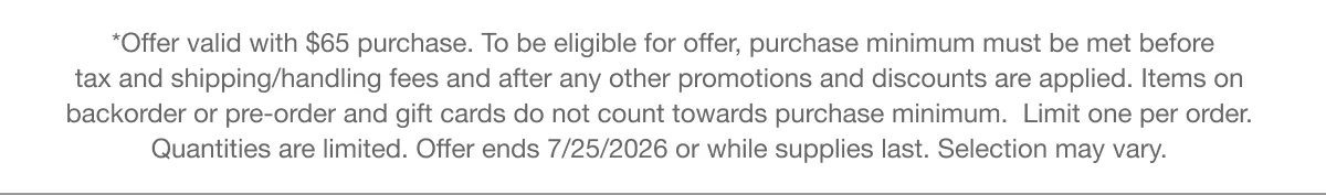 *Offer valid with $65 purchase. To be eligible for offer, purchase minimum must be met before tax and shipping/handling fees and after any other promotions and discounts are applied. Items on backorder or pre-order and gift cards do not count towards purchase minimum. Limit one per order. Quantities are limited. Offer ends 7/25/2026 or while supplies last. Selection may vary.