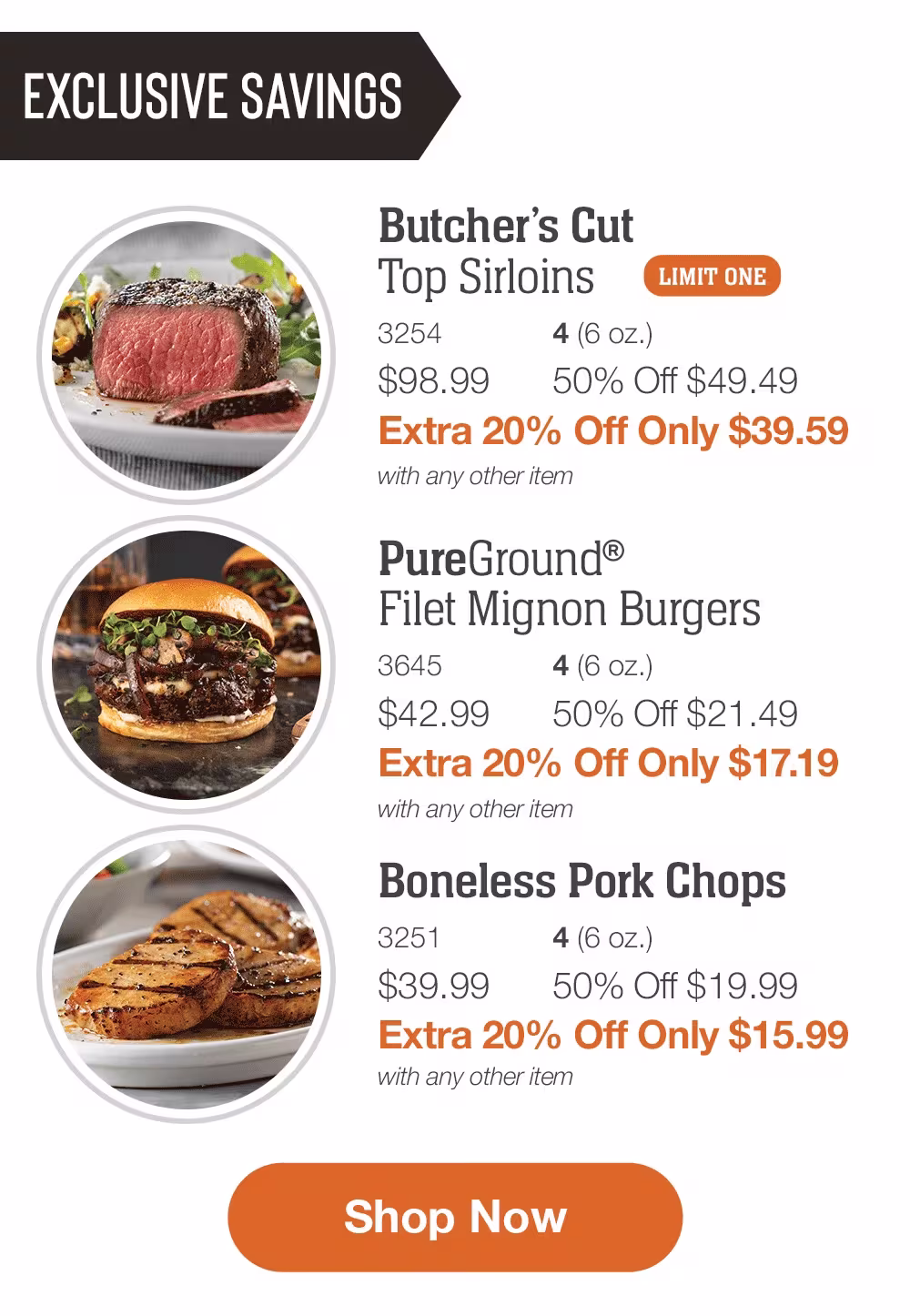 EXCLUSIVE SAVINGS

Butcher’s Cut
Top Sirloins _
3254	4 (6 oz.)
$98.99	50% Off $49.49_
Extra 20% Off Only $39.59
with any other item

_PureGround®
Filet Mignon Burgers_
3645	4 (6 oz.)
$42.99	50% Off $21.49_
Extra 20% Off Only $17.19
with any other item

Boneless Pork Chops_
3251	4 (6 oz.)
$39.99	50% Off $19.99_
Extra 20% Off Only $15.99
with any other item

SHOP NOW

