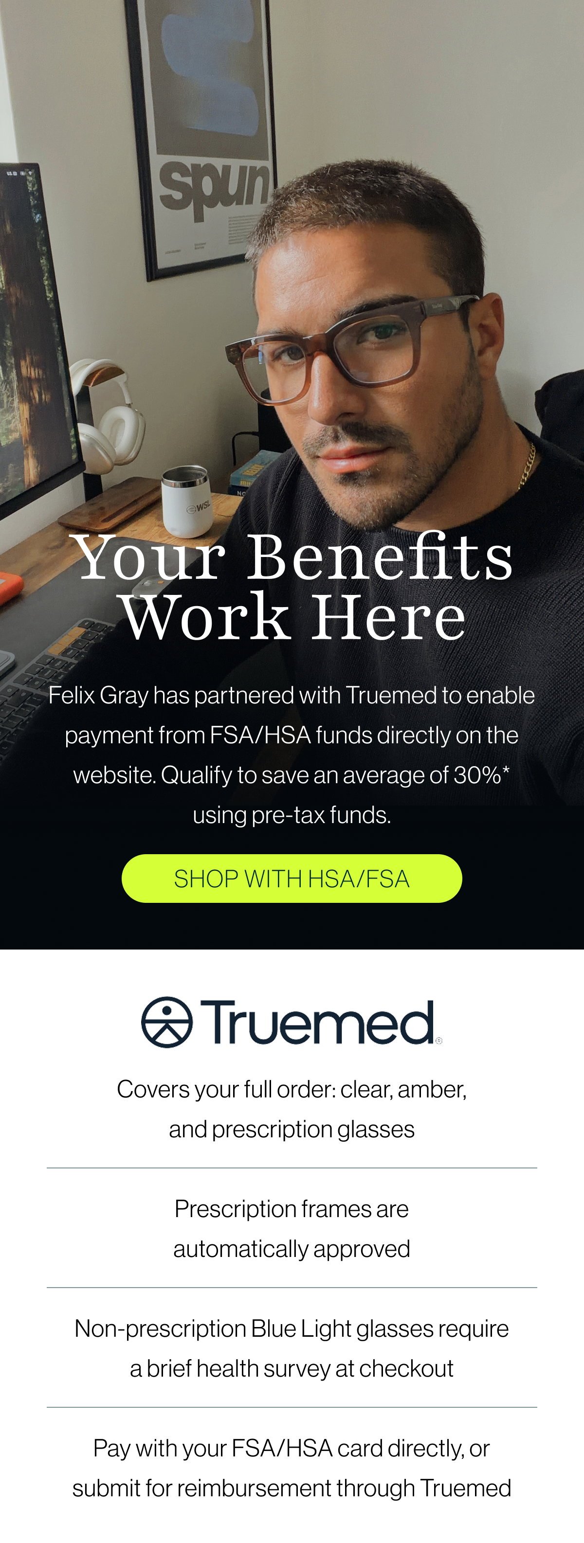 Felix Gray has partnered with Truemed to enable payment from FSA/HSA funds directly on the website. Qualify to save an average of 30%* using pre-tax funds.