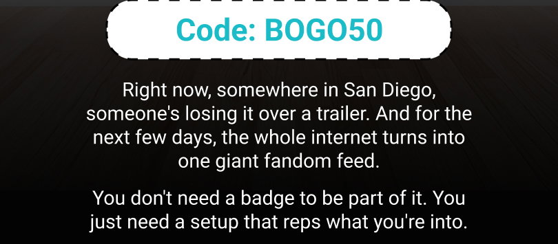 Code: BOGO50 Right now, somewhere in San Diego, someone's losing it over a trailer. And for the next few days, the whole internet turns into one giant fandom feed. You don't need a badge to be part of it. You just need a setup that reps what you're into.
