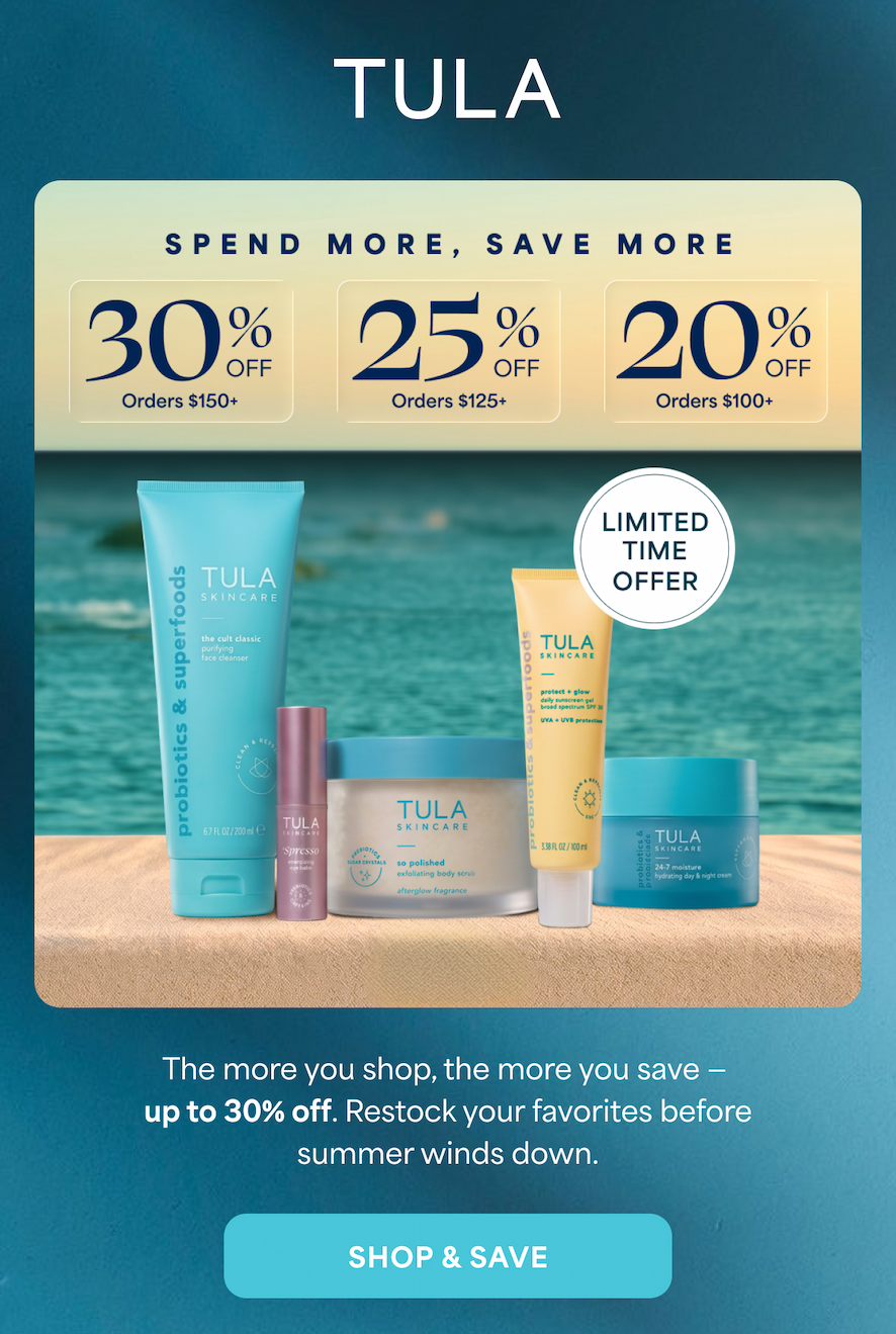 TULA  SPEND MORE, SAVE MORE 30% OFF Orders $150+ 25% OFF Orders $125+ 20% OFF Orders $100+  LIMITED TIME OFFER  The more you shop, the more you save - up to 30% off. Restock your favorites before summer winds down.  SHOP & SAVE
