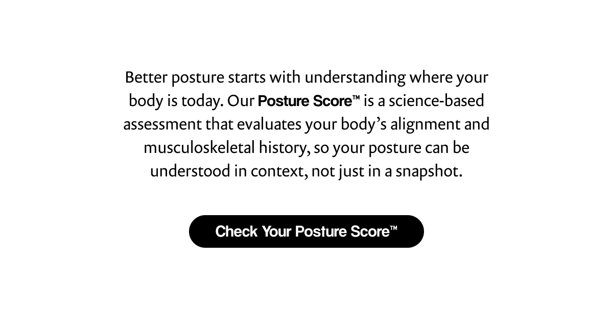 Better posture starts with understanding where your body is today. Our Posture Score™ is a science-based assessment that evaluates your body's alignment and musculoskeletal history, so your posture can be understood in context, not just in a snapshot. | [ Check Your Posture Score™ ]