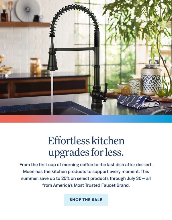 Effortless kitchen upgrades for less.  From the first cup of morning coffee to the last dish after dessert, Moen has the kitchen products to support every moment. This summer, save up to 25% on select products through July 30— all from America's Most Trusted Faucet Brand. Shop Now