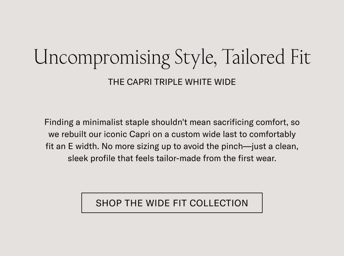 Uncompromising Style, Tailored Fit THE CAPRI TRIPLE WHITE WIDE  Finding a minimalist staple shouldn't mean sacrificing comfort, so we rebuilt our iconic Capri on a custom wide last to comfortably fit an E width. No more sizing up to avoid the pinch—just a clean, sleek profile that feels tailor-made from the first wear.  [SHOP THE WIDE FIT COLLECTION]