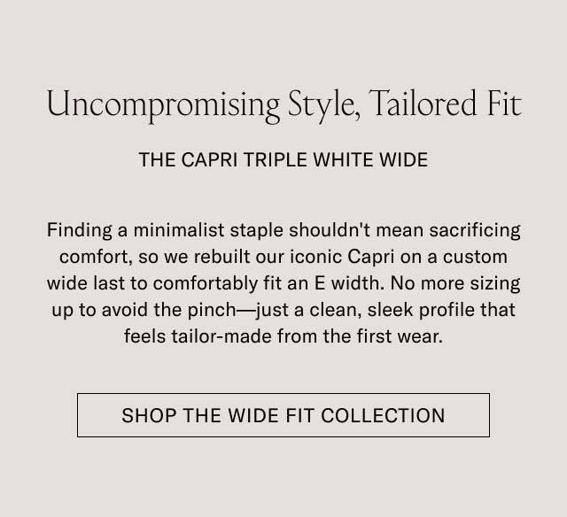 Uncompromising Style, Tailored Fit THE CAPRI TRIPLE WHITE WIDE Finding a minimalist staple shouldn't mean sacrificing comfort, so we rebuilt our iconic Capri on a custom wide last to comfortably fit an E width. No more sizing up to avoid the pinch—just a clean, sleek profile that feels tailor-made from the first wear. [SHOP THE WIDE FIT COLLECTION]